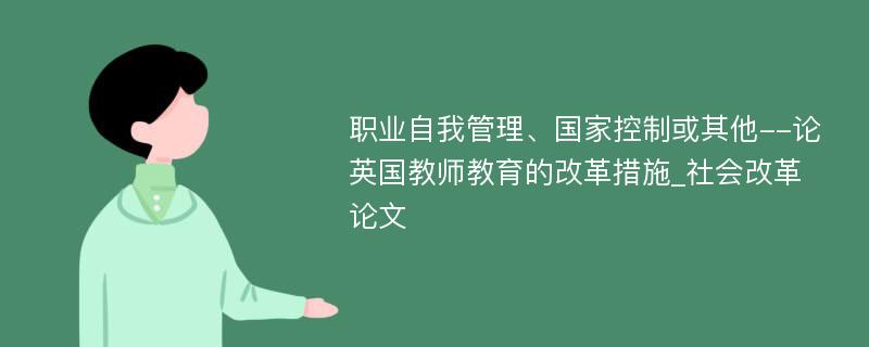 职业自我管理、国家控制或其他--论英国教师教育的改革措施_社会改革论文