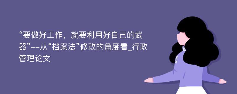 “要做好工作，就要利用好自己的武器”--从“档案法”修改的角度看_行政管理论文