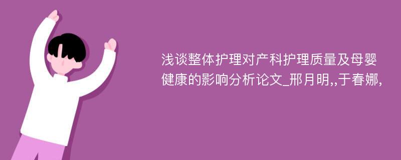 浅谈整体护理对产科护理质量及母婴健康的影响分析论文_邢月明,,于春娜, 