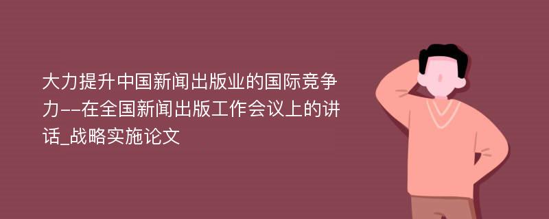 大力提升中国新闻出版业的国际竞争力--在全国新闻出版工作会议上的讲话_战略实施论文