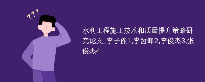 水利工程施工技术和质量提升策略研究论文_李子豫1,李哲峰2,李俊杰3,张俊杰4