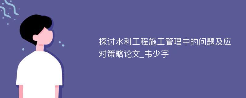 探讨水利工程施工管理中的问题及应对策略论文_韦少宇