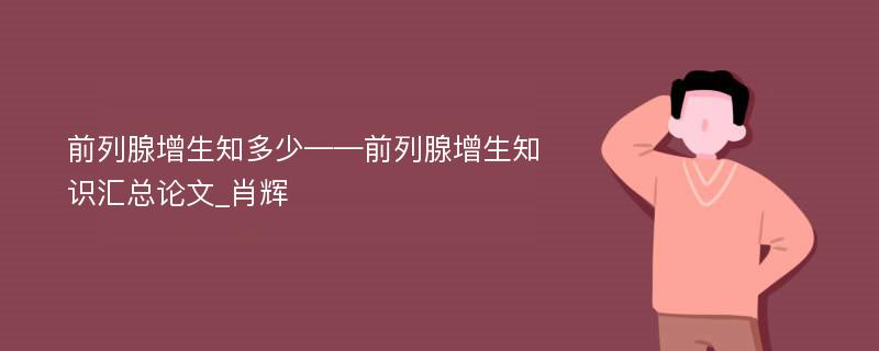 前列腺增生知多少——前列腺增生知识汇总论文_肖辉