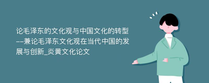 论毛泽东的文化观与中国文化的转型--兼论毛泽东文化观在当代中国的发展与创新_炎黄文化论文