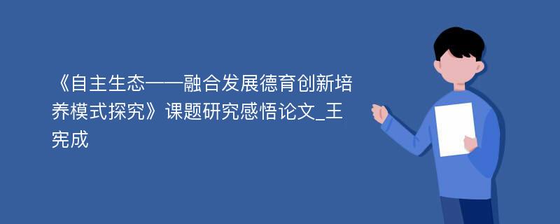 《自主生态——融合发展德育创新培养模式探究》课题研究感悟论文_王宪成