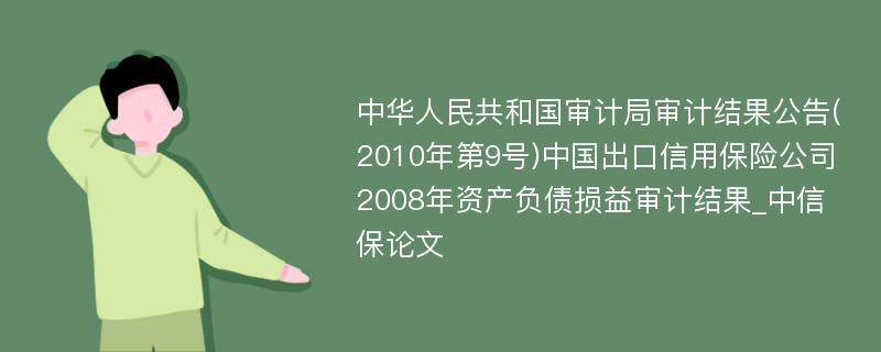 中华人民共和国审计局审计结果公告(2010年第9号)中国出口信用保险公司2008年资产负债损益审计结果_中信保论文