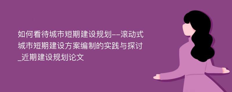 如何看待城市短期建设规划--滚动式城市短期建设方案编制的实践与探讨_近期建设规划论文