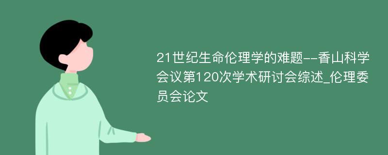 21世纪生命伦理学的难题--香山科学会议第120次学术研讨会综述_伦理委员会论文