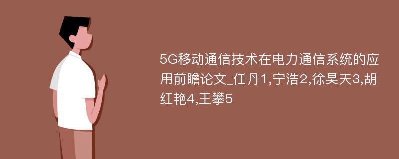 5G移动通信技术在电力通信系统的应用前瞻论文_任丹1,宁浩2,徐昊天3,胡红艳4,王攀5