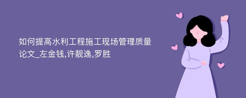 如何提高水利工程施工现场管理质量论文_左金钱,许靓逸,罗胜