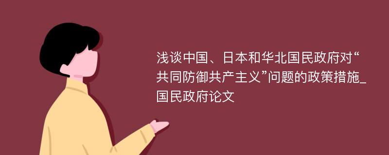 浅谈中国、日本和华北国民政府对“共同防御共产主义”问题的政策措施_国民政府论文