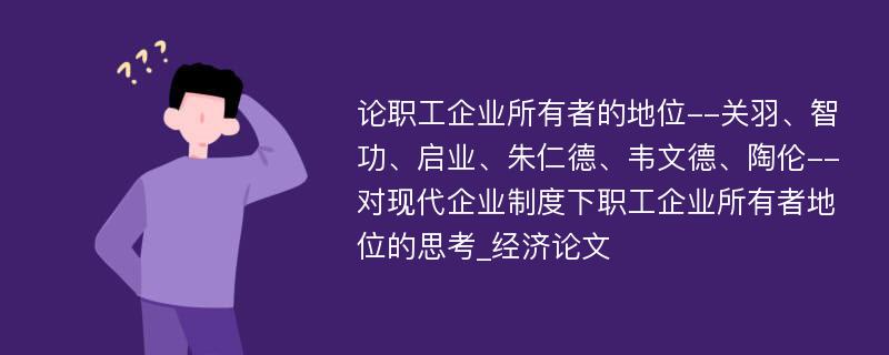 论职工企业所有者的地位--关羽、智功、启业、朱仁德、韦文德、陶伦--对现代企业制度下职工企业所有者地位的思考_经济论文