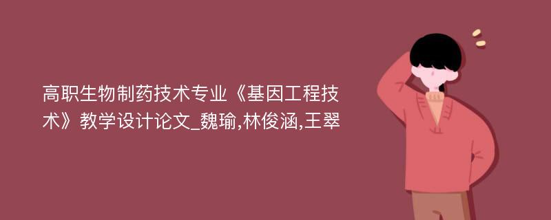 高职生物制药技术专业《基因工程技术》教学设计论文_魏瑜,林俊涵,王翠