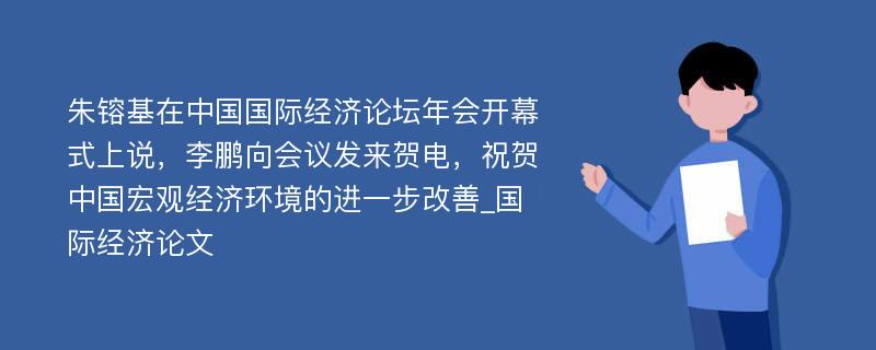 朱镕基在中国国际经济论坛年会开幕式上说，李鹏向会议发来贺电，祝贺中国宏观经济环境的进一步改善_国际经济论文