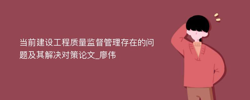 当前建设工程质量监督管理存在的问题及其解决对策论文_廖伟