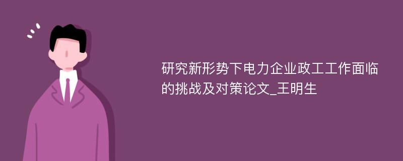 研究新形势下电力企业政工工作面临的挑战及对策论文_王明生