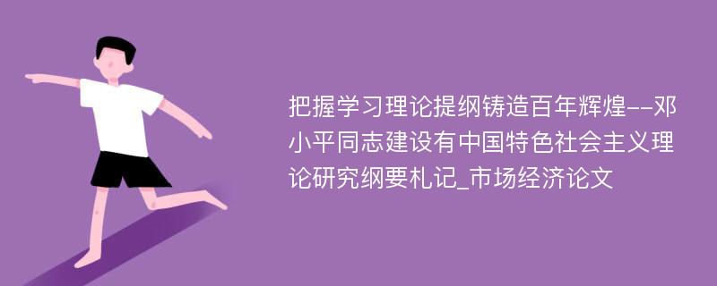 把握学习理论提纲铸造百年辉煌--邓小平同志建设有中国特色社会主义理论研究纲要札记_市场经济论文