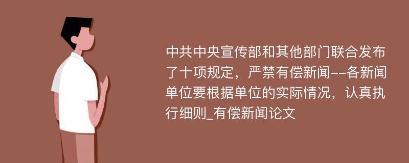 中共中央宣传部和其他部门联合发布了十项规定，严禁有偿新闻--各新闻单位要根据单位的实际情况，认真执行细则_有偿新闻论文