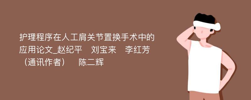 护理程序在人工肩关节置换手术中的应用论文_赵纪平　刘宝来　李红芳（通讯作者）　陈二辉