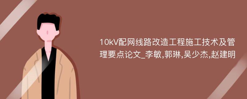 10kV配网线路改造工程施工技术及管理要点论文_李敏,郭琳,吴少杰,赵建明