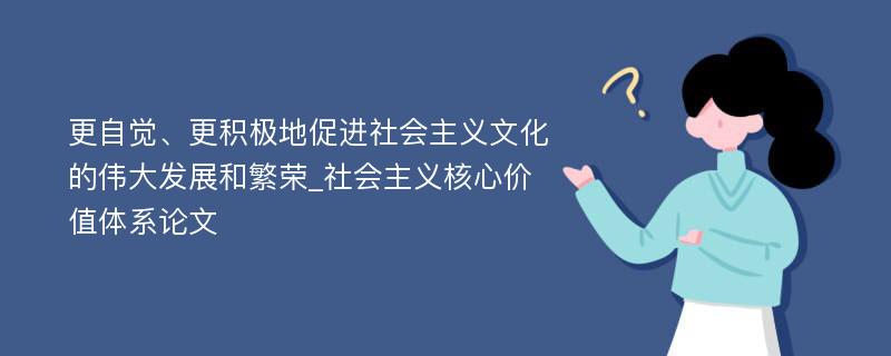 更自觉、更积极地促进社会主义文化的伟大发展和繁荣_社会主义核心价值体系论文