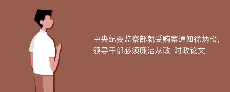 中央纪委监察部就受贿案通知徐炳松，领导干部必须廉洁从政_时政论文