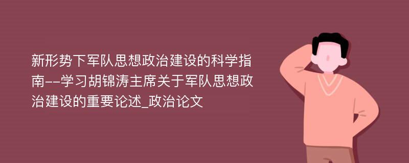 新形势下军队思想政治建设的科学指南--学习胡锦涛主席关于军队思想政治建设的重要论述_政治论文