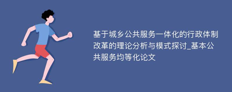 基于城乡公共服务一体化的行政体制改革的理论分析与模式探讨_基本公共服务均等化论文