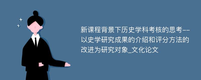 新课程背景下历史学科考核的思考--以史学研究成果的介绍和评分方法的改进为研究对象_文化论文