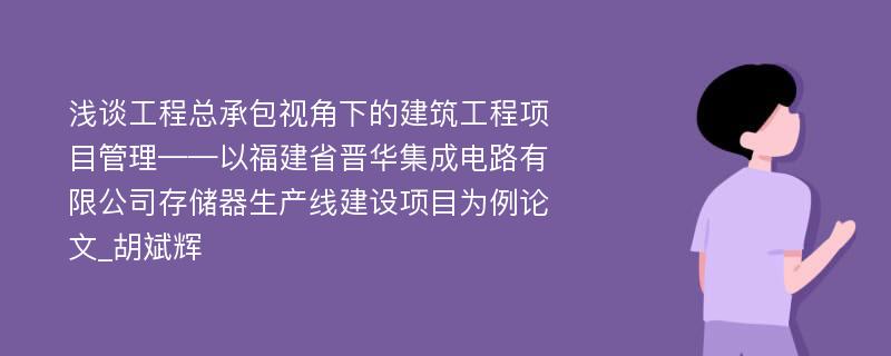 浅谈工程总承包视角下的建筑工程项目管理——以福建省晋华集成电路有限公司存储器生产线建设项目为例论文_胡斌辉