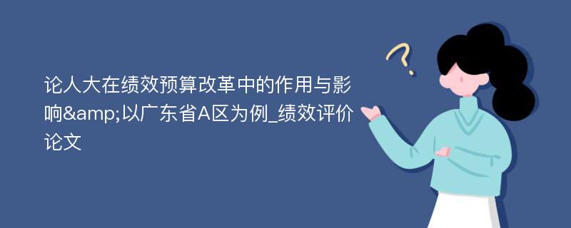 论人大在绩效预算改革中的作用与影响&以广东省A区为例_绩效评价论文