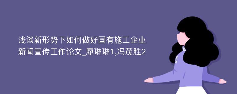 浅谈新形势下如何做好国有施工企业新闻宣传工作论文_廖琳琳1,冯茂胜2