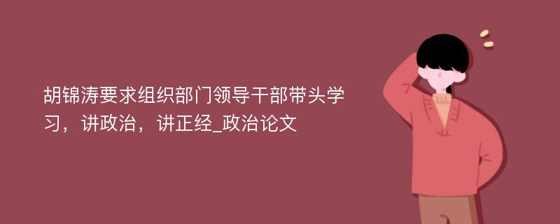 胡锦涛要求组织部门领导干部带头学习，讲政治，讲正经_政治论文