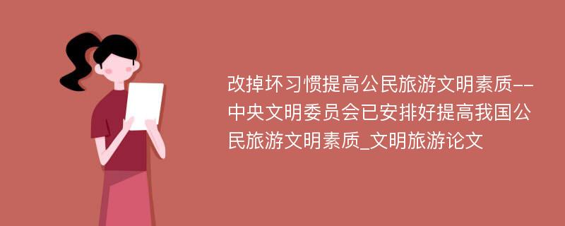 改掉坏习惯提高公民旅游文明素质--中央文明委员会已安排好提高我国公民旅游文明素质_文明旅游论文