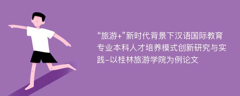 “旅游+”新时代背景下汉语国际教育专业本科人才培养模式创新研究与实践-以桂林旅游学院为例论文