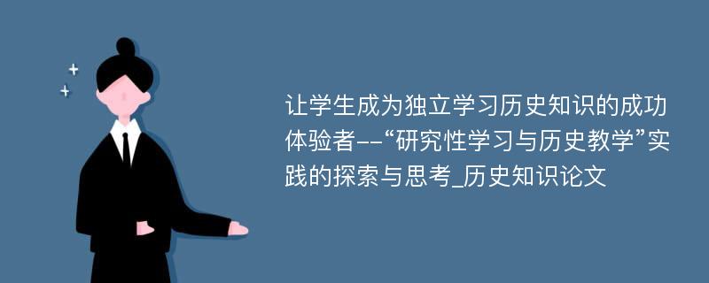 让学生成为独立学习历史知识的成功体验者--“研究性学习与历史教学”实践的探索与思考_历史知识论文