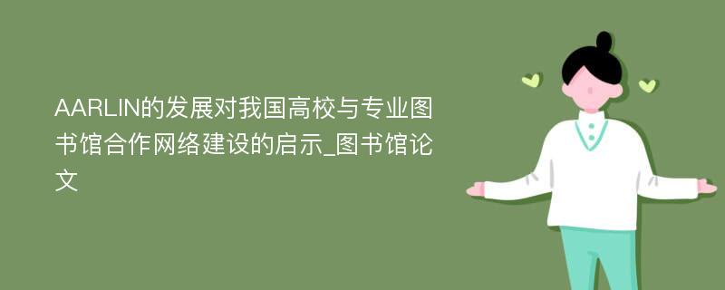 AARLIN的发展对我国高校与专业图书馆合作网络建设的启示_图书馆论文