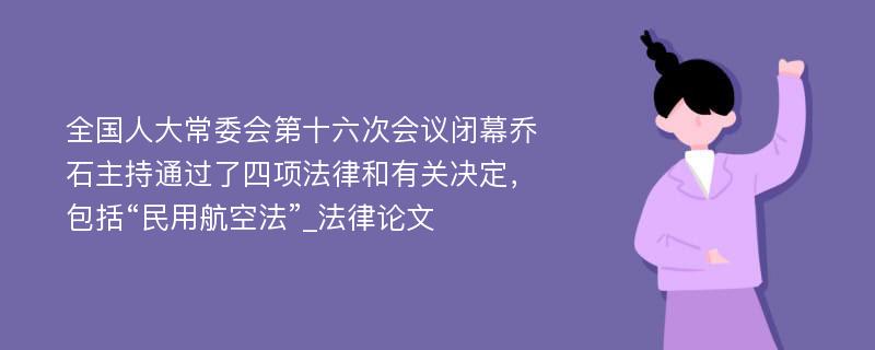 全国人大常委会第十六次会议闭幕乔石主持通过了四项法律和有关决定，包括“民用航空法”_法律论文