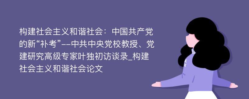 构建社会主义和谐社会：中国共产党的新“补考”--中共中央党校教授、党建研究高级专家叶独初访谈录_构建社会主义和谐社会论文