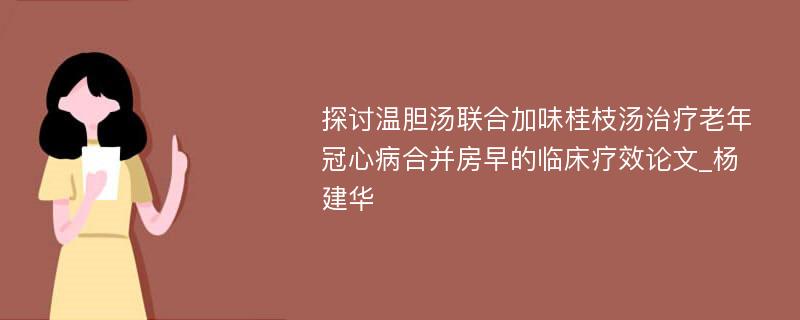 探讨温胆汤联合加味桂枝汤治疗老年冠心病合并房早的临床疗效论文_杨建华