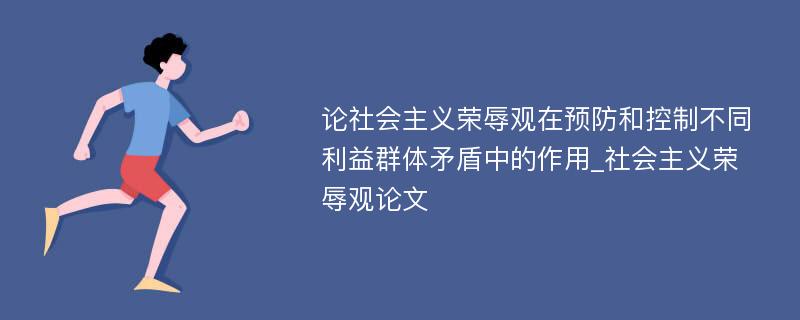 论社会主义荣辱观在预防和控制不同利益群体矛盾中的作用_社会主义荣辱观论文