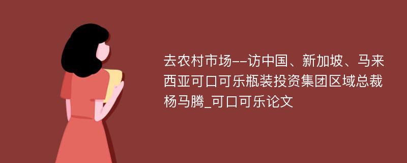 去农村市场--访中国、新加坡、马来西亚可口可乐瓶装投资集团区域总裁杨马腾_可口可乐论文