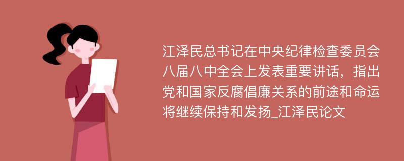 江泽民总书记在中央纪律检查委员会八届八中全会上发表重要讲话，指出党和国家反腐倡廉关系的前途和命运将继续保持和发扬_江泽民论文