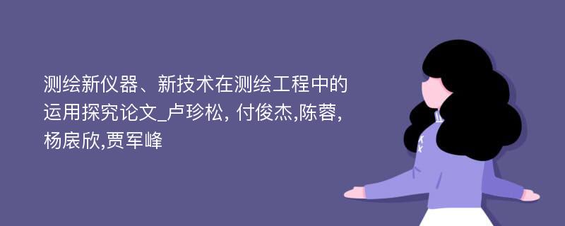 测绘新仪器、新技术在测绘工程中的运用探究论文_卢珍松, 付俊杰,陈蓉,杨扆欣,贾军峰