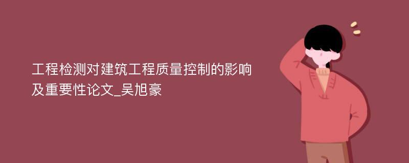 工程检测对建筑工程质量控制的影响及重要性论文_吴旭豪