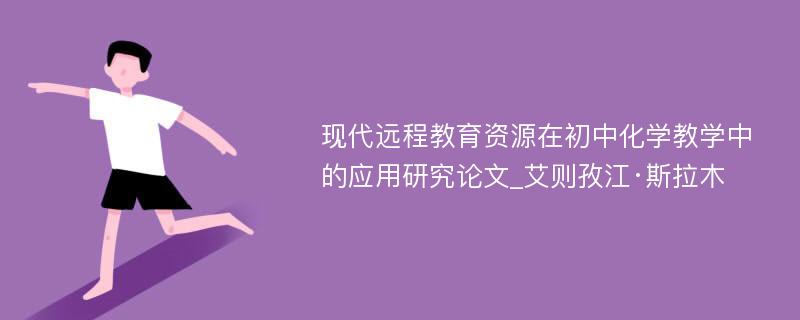 现代远程教育资源在初中化学教学中的应用研究论文_艾则孜江·斯拉木