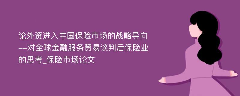 论外资进入中国保险市场的战略导向--对全球金融服务贸易谈判后保险业的思考_保险市场论文