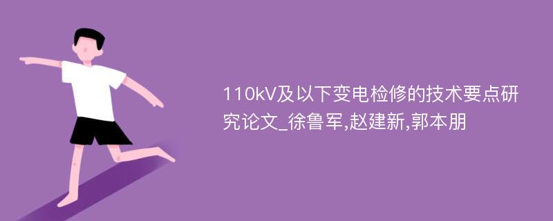 110kV及以下变电检修的技术要点研究论文_徐鲁军,赵建新,郭本朋