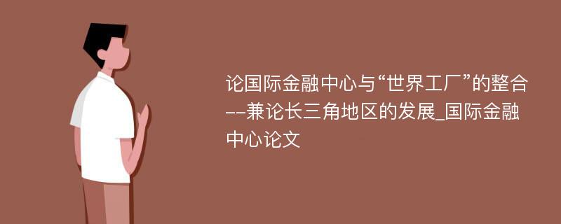 论国际金融中心与“世界工厂”的整合--兼论长三角地区的发展_国际金融中心论文