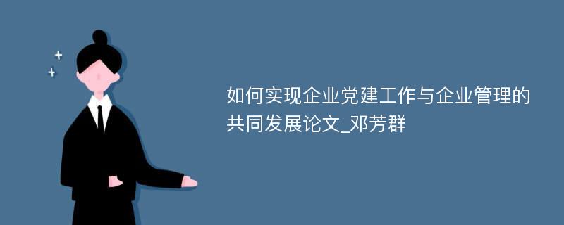 如何实现企业党建工作与企业管理的共同发展论文_邓芳群